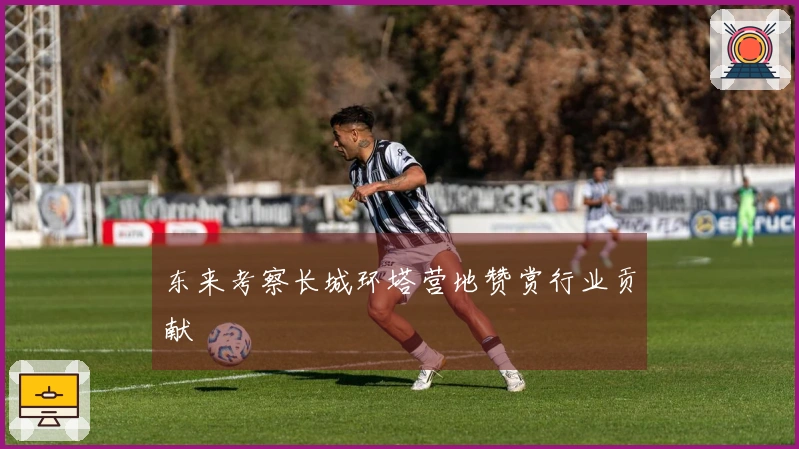 东来考察长城环塔营地赞赏行业贡献